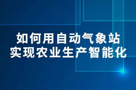 如何用自動氣象站實現(xiàn)農(nóng)業(yè)生產(chǎn)智能化